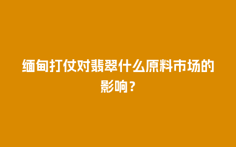 缅甸打仗对翡翠什么原料市场的影响？