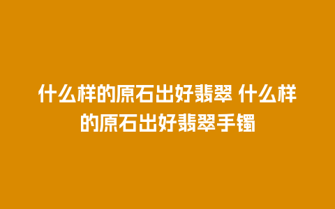 什么样的原石出好翡翠 什么样的原石出好翡翠手镯