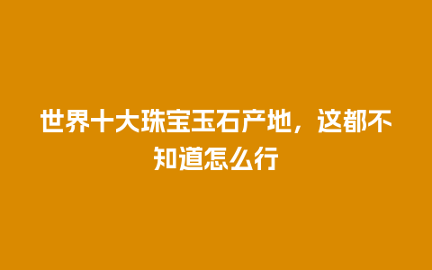 世界十大珠宝玉石产地，这都不知道怎么行