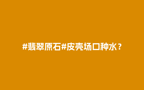#翡翠原石#皮壳场口种水？