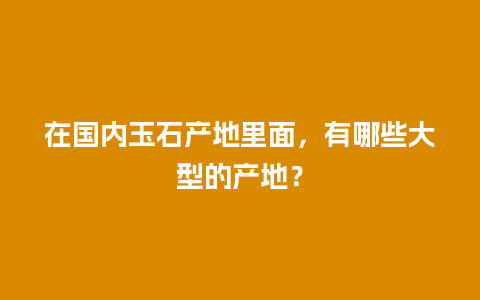 在国内玉石产地里面，有哪些大型的产地？