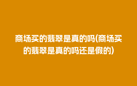 商场买的翡翠是真的吗(商场买的翡翠是真的吗还是假的)