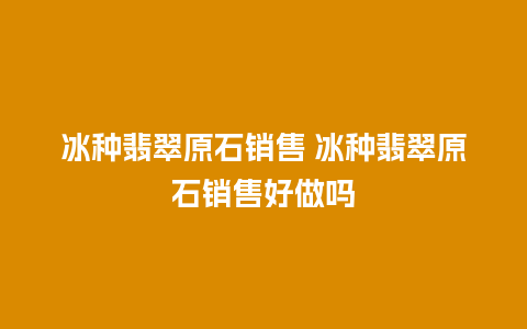 冰种翡翠原石销售 冰种翡翠原石销售好做吗