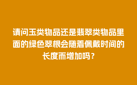 请问玉类物品还是翡翠类物品里面的绿色翠根会随着佩戴时间的长度而增加吗？