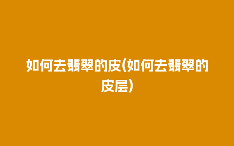 如何去翡翠的皮(如何去翡翠的皮层)