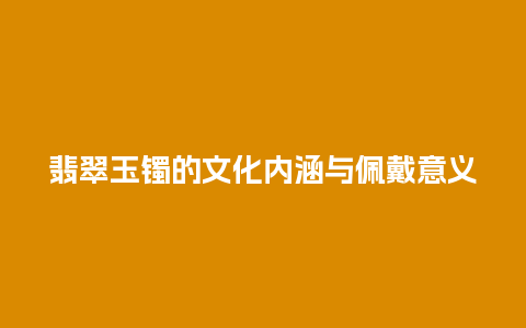 翡翠玉镯的文化内涵与佩戴意义