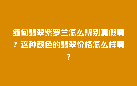 缅甸翡翠紫罗兰怎么辨别真假啊？这种颜色的翡翠价格怎么样啊？