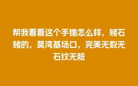 帮我看看这个手镯怎么样，赌石赌的，莫湾基场口，完美无裂无石纹无脏