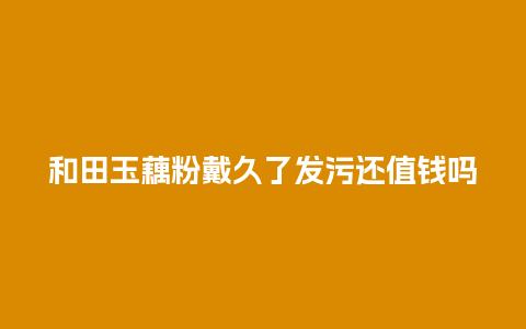 和田玉藕粉戴久了发污还值钱吗