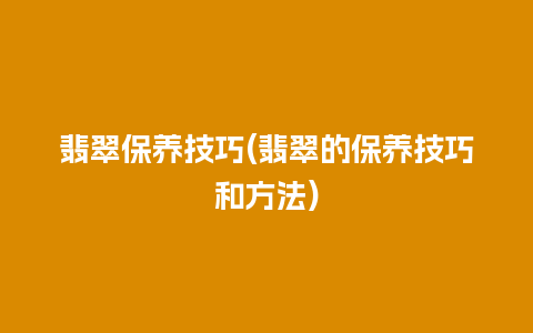 翡翠保养技巧(翡翠的保养技巧和方法)