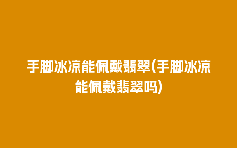 手脚冰凉能佩戴翡翠(手脚冰凉能佩戴翡翠吗)