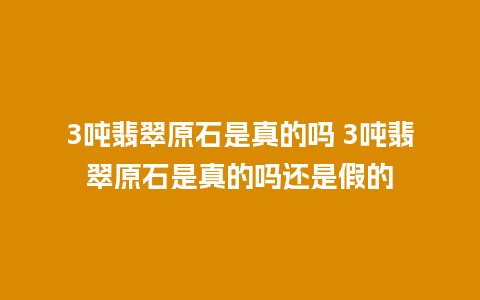 3吨翡翠原石是真的吗 3吨翡翠原石是真的吗还是假的