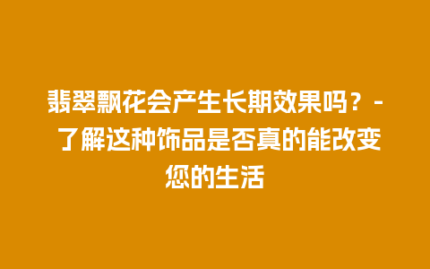 翡翠飘花会产生长期效果吗？- 了解这种饰品是否真的能改变您的生活