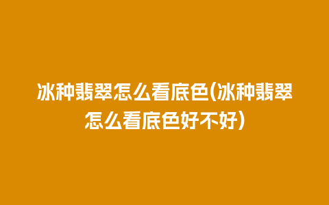 冰种翡翠怎么看底色(冰种翡翠怎么看底色好不好)