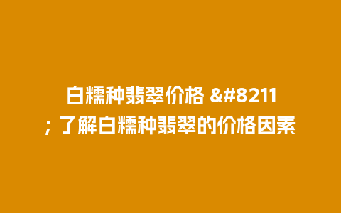 白糯种翡翠价格 – 了解白糯种翡翠的价格因素