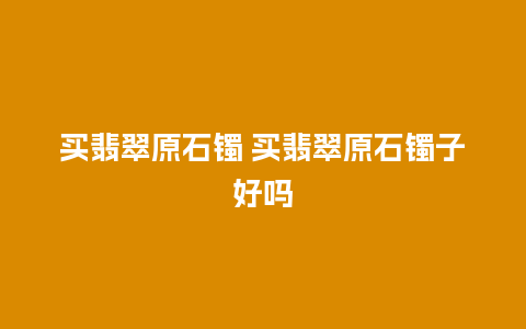买翡翠原石镯 买翡翠原石镯子好吗