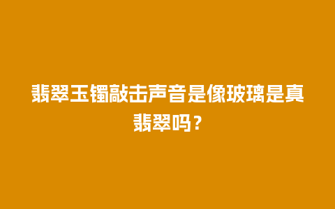 翡翠玉镯敲击声音是像玻璃是真翡翠吗？