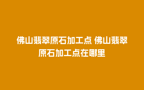 佛山翡翠原石加工点 佛山翡翠原石加工点在哪里