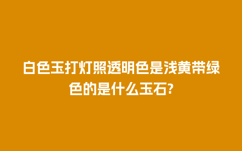 白色玉打灯照透明色是浅黄带绿色的是什么玉石?