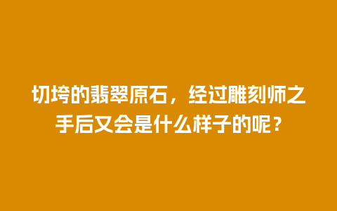 切垮的翡翠原石，经过雕刻师之手后又会是什么样子的呢？