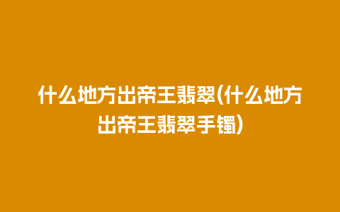 什么地方出帝王翡翠(什么地方出帝王翡翠手镯)