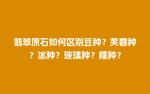 翡翠原石如何区别豆种？芙蓉种？冰种？玻璃种？糯种？