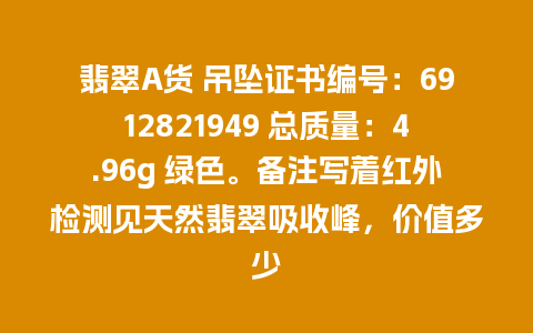 翡翠A货 吊坠证书编号：6912821949 总质量：4.96g 绿色。备注写着红外检测见天然翡翠吸收峰，价值多少