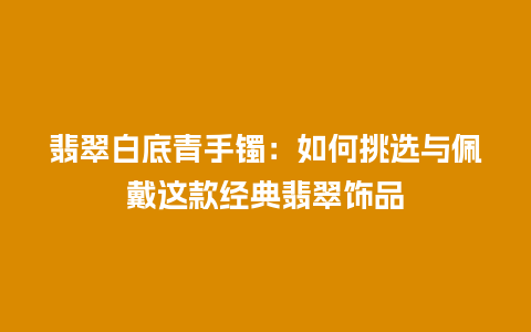 翡翠白底青手镯：如何挑选与佩戴这款经典翡翠饰品