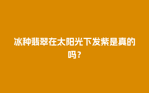 冰种翡翠在太阳光下发紫是真的吗？