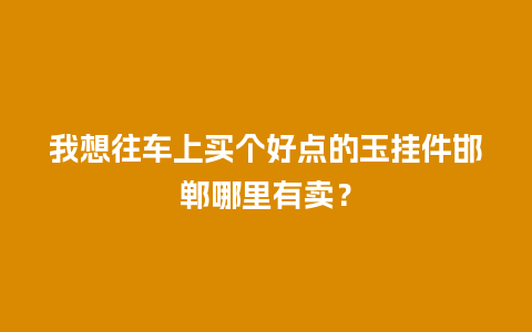 我想往车上买个好点的玉挂件邯郸哪里有卖？