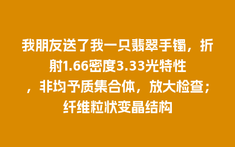 我朋友送了我一只翡翠手镯，折射1.66密度3.33光特性，非均予质集合体，放大检查；纤维粒状变晶结构