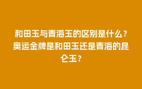 和田玉与青海玉的区别是什么？奥运金牌是和田玉还是青海的昆仑玉？