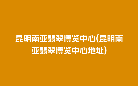 昆明南亚翡翠博览中心(昆明南亚翡翠博览中心地址)