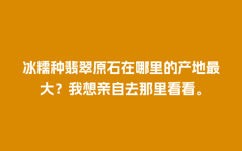 冰糯种翡翠原石在哪里的产地最大？我想亲自去那里看看。