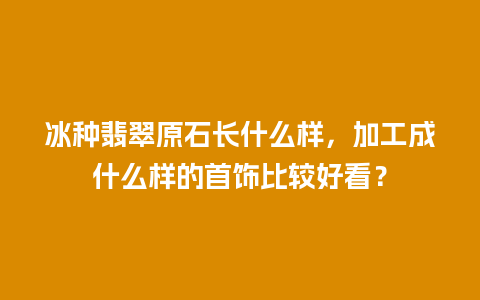 冰种翡翠原石长什么样，加工成什么样的首饰比较好看？