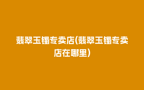 翡翠玉镯专卖店(翡翠玉镯专卖店在哪里)