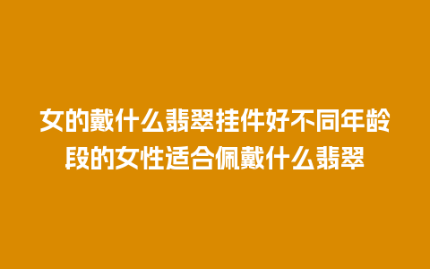 女的戴什么翡翠挂件好不同年龄段的女性适合佩戴什么翡翠