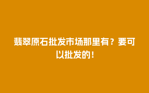 翡翠原石批发市场那里有？要可以批发的！