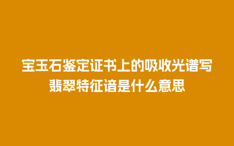 宝玉石鉴定证书上的吸收光谱写翡翠特征谙是什么意思