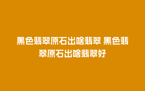 黑色翡翠原石出啥翡翠 黑色翡翠原石出啥翡翠好