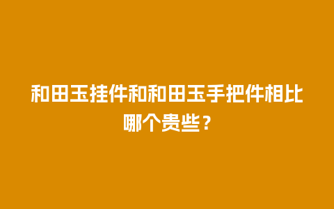 和田玉挂件和和田玉手把件相比哪个贵些？