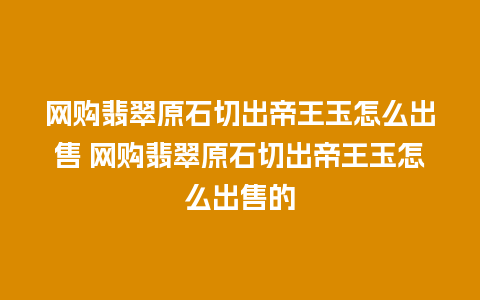 网购翡翠原石切出帝王玉怎么出售 网购翡翠原石切出帝王玉怎么出售的