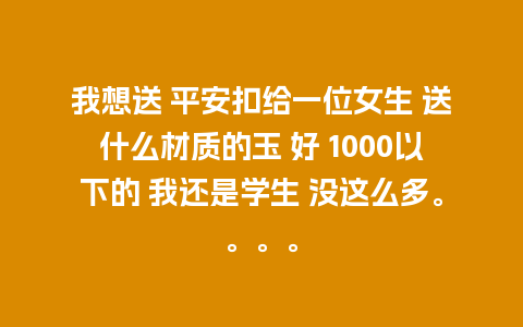 我想送 平安扣给一位女生 送什么材质的玉 好 1000以下的 我还是学生 没这么多。。。。