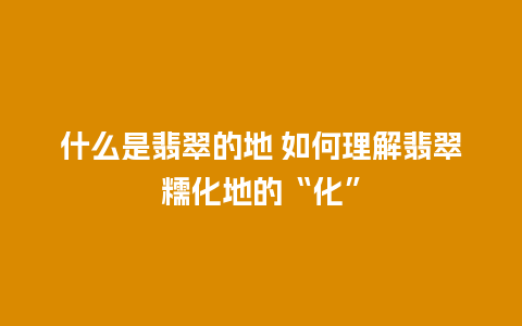 什么是翡翠的地 如何理解翡翠糯化地的“化”