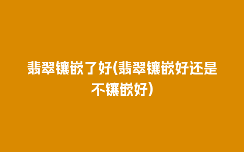 翡翠镶嵌了好(翡翠镶嵌好还是不镶嵌好)