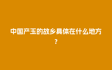 中国产玉的故乡具体在什么地方?