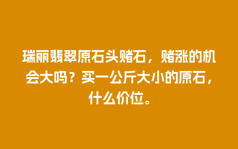 瑞丽翡翠原石头赌石，赌涨的机会大吗？买一公斤大小的原石，什么价位。