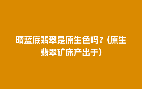 晴蓝底翡翠是原生色吗？(原生翡翠矿床产出于)