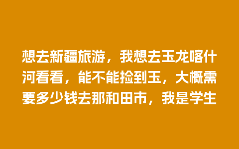 想去新疆旅游，我想去玉龙喀什河看看，能不能捡到玉，大概需要多少钱去那和田市，我是学生