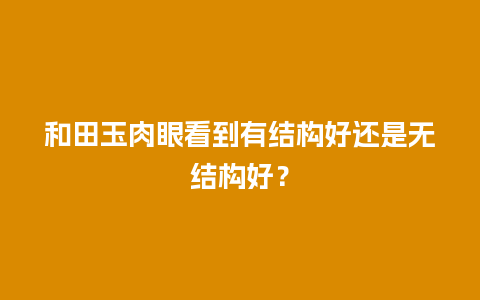 和田玉肉眼看到有结构好还是无结构好？